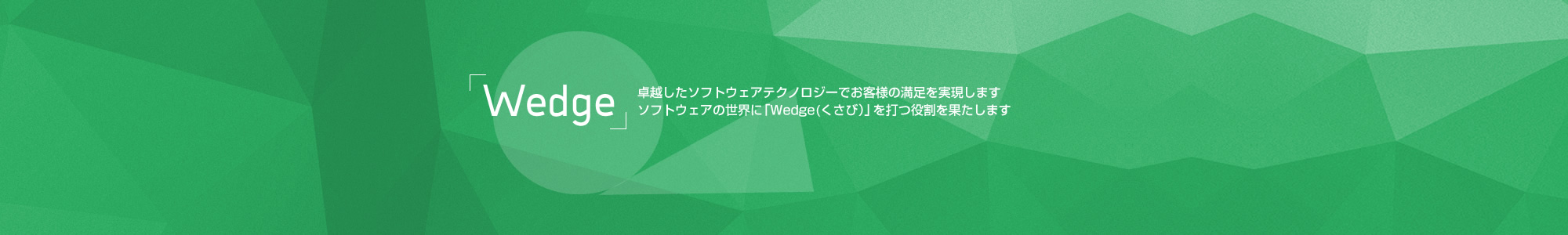 「Wedge(くさび）」卓越したソフトウェアテクノロジーでお客様の満足を実現します。ソフトウェアの世界に「Wedge(くさび）」を打つ役割を果たします。